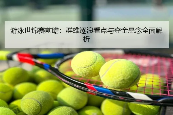 游泳世锦赛前瞻：群雄逐浪看点与夺金悬念全面解析