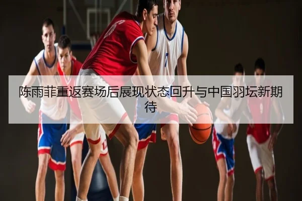 陈雨菲重返赛场后展现状态回升与中国羽坛新期待