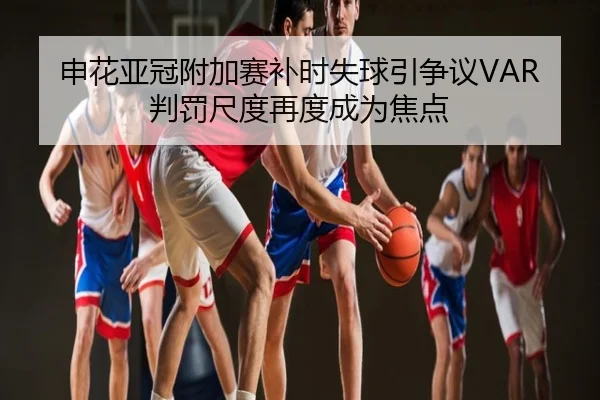 申花亚冠附加赛补时失球引争议VAR判罚尺度再度成为焦点
