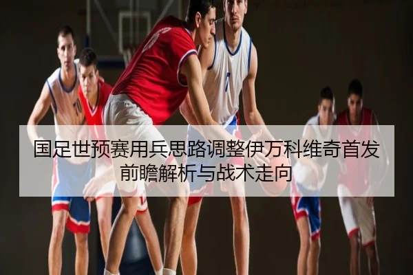 国足世预赛用兵思路调整伊万科维奇首发前瞻解析与战术走向