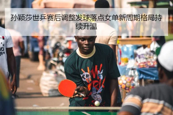 孙颖莎世乒赛后调整发球落点女单新周期格局持续升温