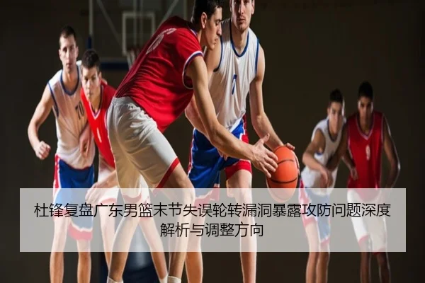 杜锋复盘广东男篮末节失误轮转漏洞暴露攻防问题深度解析与调整方向